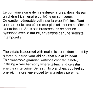 Le domaine s’orne de majestueux arbres, dominés par un chêne tricentenaire qui trône en son coeur.               Ce gardien vénérable veille sur la propriété, insufflant une harmonie rare où les énergies telluriques et célestes s’entrelacent. Sous ses branches, on se sent en symbiose avec la nature, enveloppé par une sérénité intemporelle.  The estate is adorned with majestic trees, dominated by a three-hundred-year-old oak that sits at its heart.       This venerable guardian watches over the estate, instilling a rare harmony where telluric and celestial energies intertwine. Beneath its branches, you feel at one with nature, enveloped by a timeless serenity.